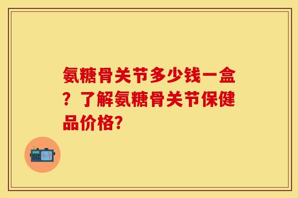 氨糖骨关节多少钱一盒?了解氨糖骨关节保健品价格? 氨糖骨关节多少钱一盒?了解氨糖骨关节保健品价格?