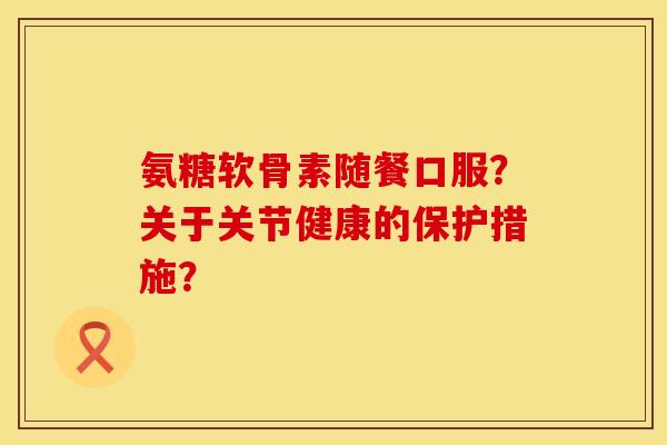氨糖软骨素随餐口服?关于关节健康的保护措施? 氨糖软骨素随餐口服?关于关节健康的保护措施?