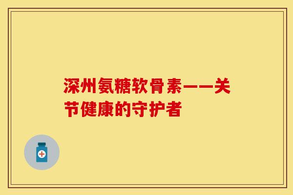 深州氨糖软骨素——关节健康的守护者