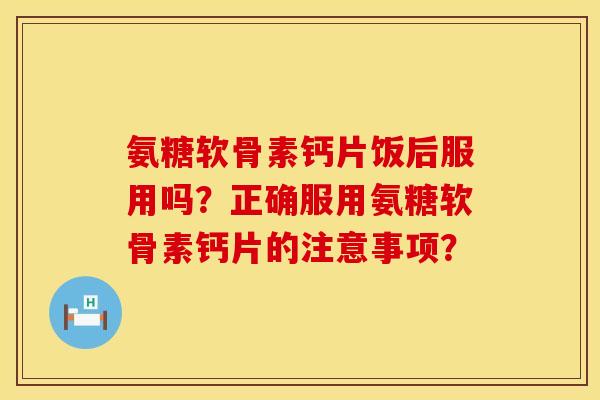 氨糖软骨素钙片饭后服用吗？正确服用氨糖软骨素钙片的注意事项？