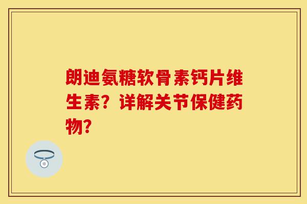 朗迪氨糖软骨素钙片维生素？详解关节保健药物？