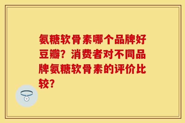 氨糖软骨素哪个品牌好豆瓣？消费者对不同品牌氨糖软骨素的评价比较？