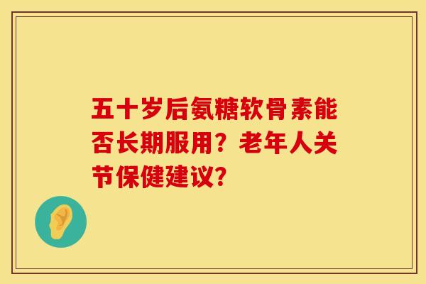 五十岁后氨糖软骨素能否长期服用？老年人关节保健建议？
