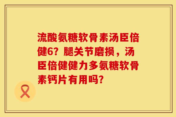 流酸氨糖软骨素汤臣倍健6？腿关节磨损，汤臣倍健健力多氨糖软骨素钙片有用吗？