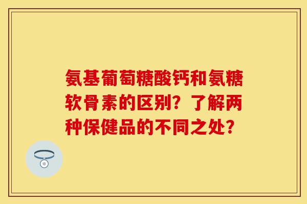 氨基葡萄糖酸钙和氨糖软骨素的区别？了解两种保健品的不同之处？