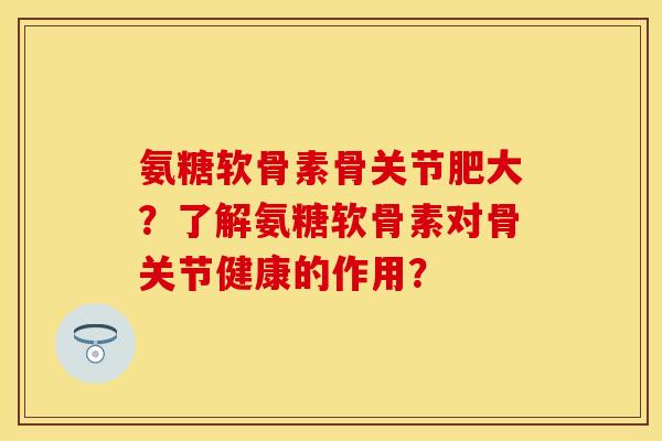 氨糖软骨素骨关节肥大?了解氨糖软骨素对骨关节健康的作用? 氨糖软骨素骨关节肥大?了解氨糖软骨素对骨关节健康的作用?