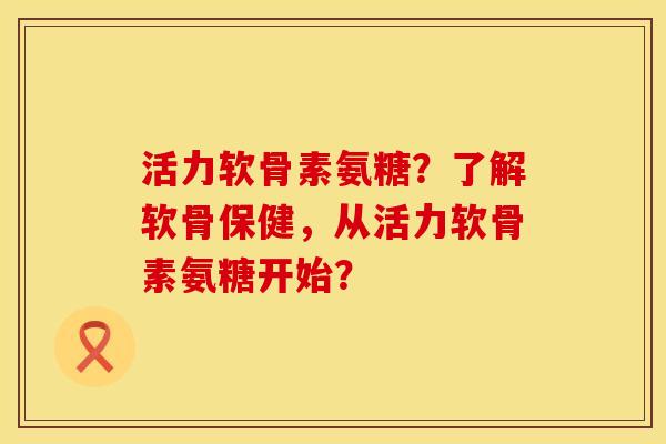 活力软骨素氨糖？了解软骨保健，从活力软骨素氨糖开始？