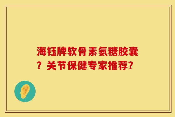 海钰牌软骨素氨糖胶囊?关节保健专家推荐? 海钰牌软骨素氨糖胶囊?关节保健专家推荐?