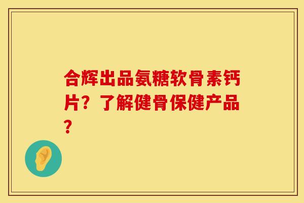 合辉出品氨糖软骨素钙片？了解健骨保健产品？