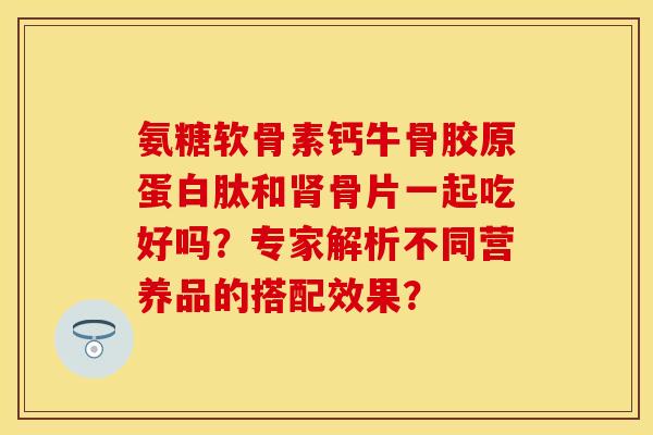 氨糖软骨素钙牛骨胶原蛋白肽和骨片一起吃好吗?专家解析不同营养品的搭配效果? 氨糖软骨素钙牛骨胶原蛋白肽和骨片一起吃好吗?专家解析不同营养品的搭配效果?
