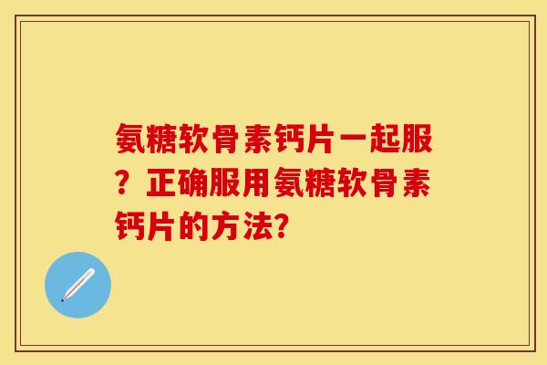 氨糖软骨素钙片一起服？正确服用氨糖软骨素钙片的方法？