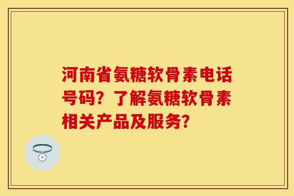 河南省氨糖软骨素电话号码?了解氨糖软骨素相关产品及服务? 河南省氨糖软骨素电话号码?了解氨糖软骨素相关产品及服务?