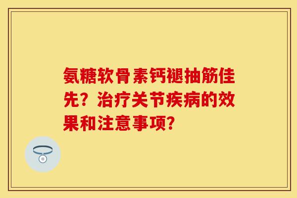 氨糖软骨素钙褪抽筋佳先？治疗关节疾病的效果和注意事项？