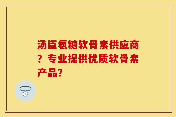 汤臣氨糖软骨素供应商？专业提供优质软骨素产品？