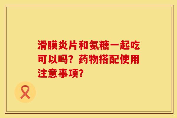 片和氨糖一起吃可以吗?搭配使用注意事项? 片和氨糖一起吃可以吗?搭配使用注意事项?