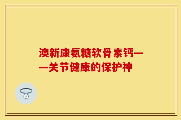 澳新康氨糖软骨素钙——关节健康的保护神 澳新康氨糖软骨素钙——关节健康的保护神