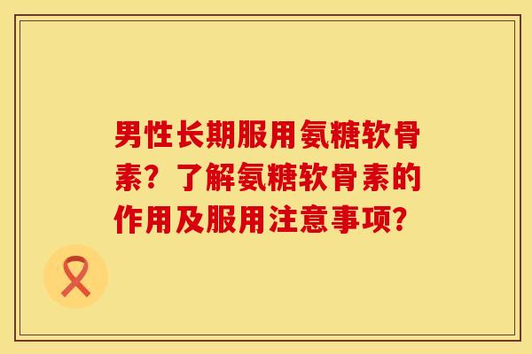 男性长期服用氨糖软骨素？了解氨糖软骨素的作用及服用注意事项？