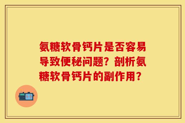 氨糖软骨钙片是否容易导致便秘问题？剖析氨糖软骨钙片的副作用？