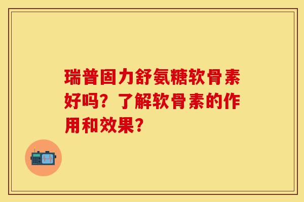 瑞普固力舒氨糖软骨素好吗？了解软骨素的作用和效果？