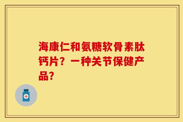 海康仁和氨糖软骨素肽钙片?一种关节保健产品? 海康仁和氨糖软骨素肽钙片?一种关节保健产品?