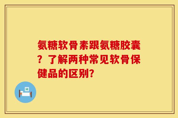 氨糖软骨素跟氨糖胶囊？了解两种常见软骨保健品的区别？