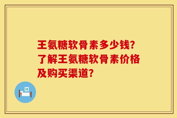 王氨糖软骨素多少钱？了解王氨糖软骨素价格及购买渠道？