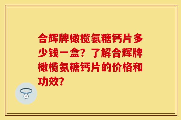 合辉牌橄榄氨糖钙片多少钱一盒？了解合辉牌橄榄氨糖钙片的价格和功效？