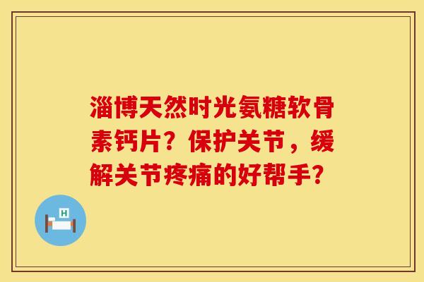 淄博天然时光氨糖软骨素钙片?保护关节,缓解关节的好帮手? 淄博天然时光氨糖软骨素钙片?保护关节,缓解关节的好帮手?