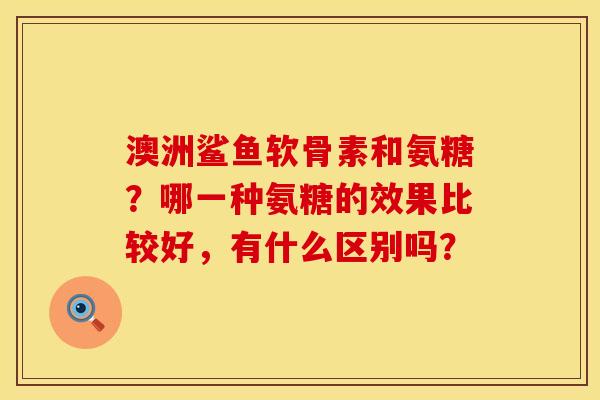 澳洲鲨鱼软骨素和氨糖？哪一种氨糖的效果比较好，有什么区别吗？