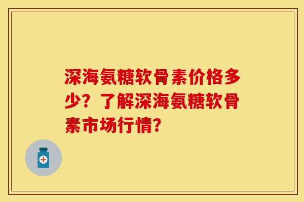 深海氨糖软骨素价格多少？了解深海氨糖软骨素市场行情？