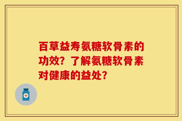 百草益寿氨糖软骨素的功效？了解氨糖软骨素对健康的益处？