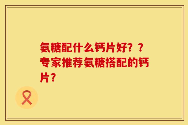 氨糖配什么钙片好？？专家推荐氨糖搭配的钙片？