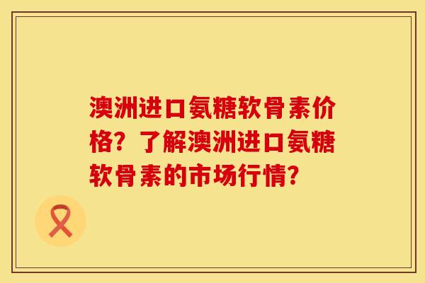 澳洲进口氨糖软骨素价格？了解澳洲进口氨糖软骨素的市场行情？