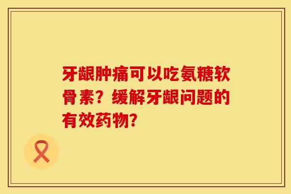 牙龈肿痛可以吃氨糖软骨素?缓解牙龈问题的有效? 牙龈肿痛可以吃氨糖软骨素?缓解牙龈问题的有效?