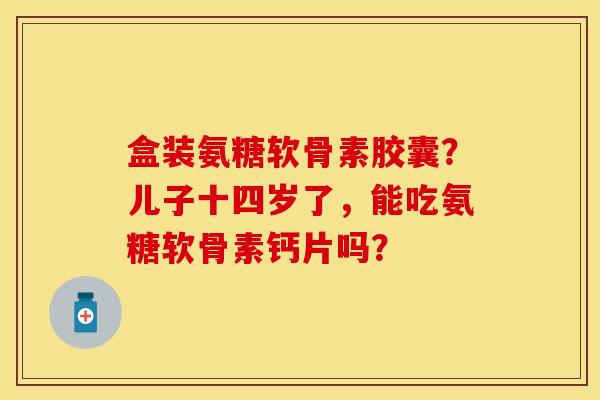 盒装氨糖软骨素胶囊?儿子十四岁了,能吃氨糖软骨素钙片吗? 盒装氨糖软骨素胶囊?儿子十四岁了,能吃氨糖软骨素钙片吗?