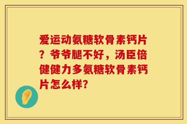 爱运动氨糖软骨素钙片？爷爷腿不好，汤臣倍健健力多氨糖软骨素钙片怎么样？