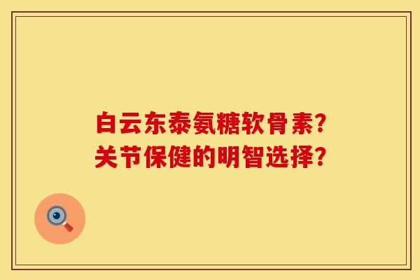 白云东泰氨糖软骨素？关节保健的明智选择？