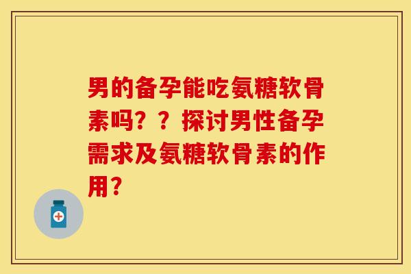 男的备孕能吃氨糖软骨素吗??探讨男性备孕需求及氨糖软骨素的作用? 男的备孕能吃氨糖软骨素吗??探讨男性备孕需求及氨糖软骨素的作用?
