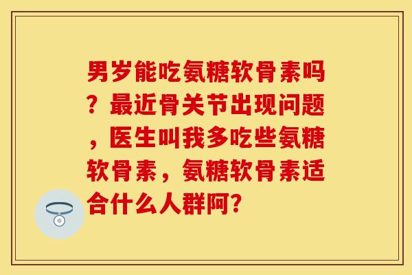 男岁能吃氨糖软骨素吗？最近骨关节出现问题，医生叫我多吃些氨糖软骨素，氨糖软骨素适合什么人群阿？