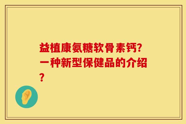 益植康氨糖软骨素钙？一种新型保健品的介绍？