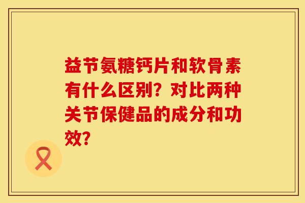 益节氨糖钙片和软骨素有什么区别?对比两种关节保健品的成分和功效? 益节氨糖钙片和软骨素有什么区别?对比两种关节保健品的成分和功效?