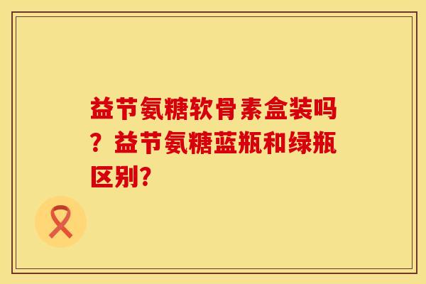 益节氨糖软骨素盒装吗?益节氨糖蓝瓶和绿瓶区别? 益节氨糖软骨素盒装吗?益节氨糖蓝瓶和绿瓶区别?