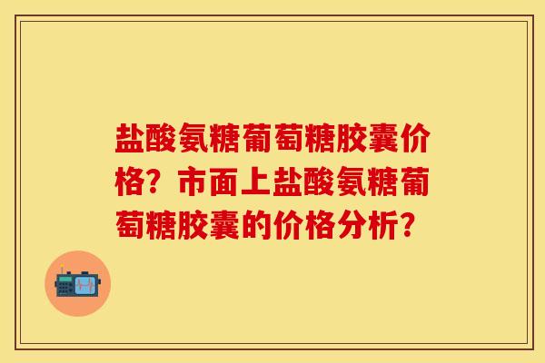 盐酸氨糖葡萄糖胶囊价格？市面上盐酸氨糖葡萄糖胶囊的价格分析？