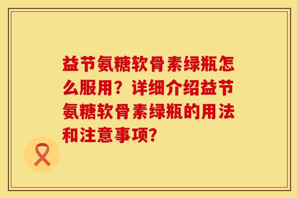 益节氨糖软骨素绿瓶怎么服用?详细介绍益节氨糖软骨素绿瓶的用法和注意事项? 益节氨糖软骨素绿瓶怎么服用?详细介绍益节氨糖软骨素绿瓶的用法和注意事项?
