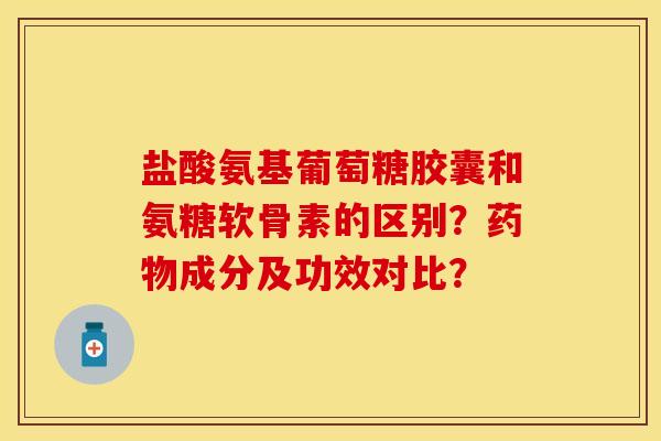 盐酸氨基葡萄糖胶囊和氨糖软骨素的区别？药物成分及功效对比？