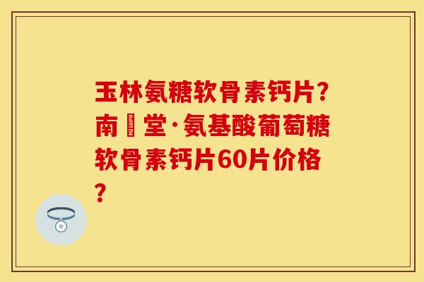 玉林氨糖软骨素钙片？南雲堂·氨基酸葡萄糖软骨素钙片60片价格？