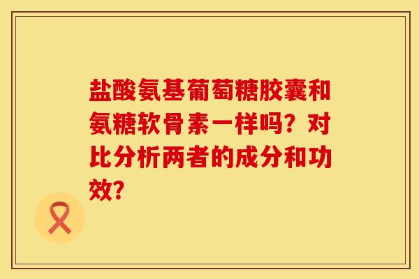 盐酸氨基葡萄糖胶囊和氨糖软骨素一样吗？对比分析两者的成分和功效？
