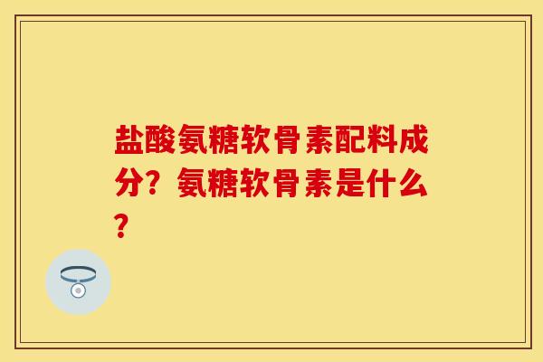 盐酸氨糖软骨素配料成分？氨糖软骨素是什么？