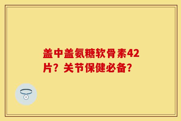 盖中盖氨糖软骨素42片？关节保健必备？