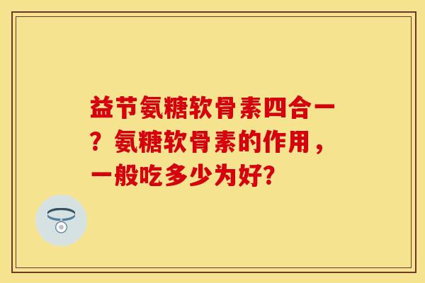 益节氨糖软骨素四合一？氨糖软骨素的作用，一般吃多少为好？